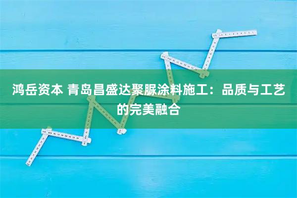 鸿岳资本 青岛昌盛达聚脲涂料施工：品质与工艺的完美融合