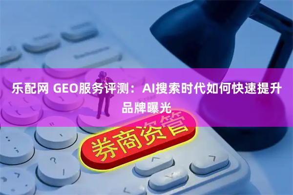 乐配网 GEO服务评测：AI搜索时代如何快速提升品牌曝光