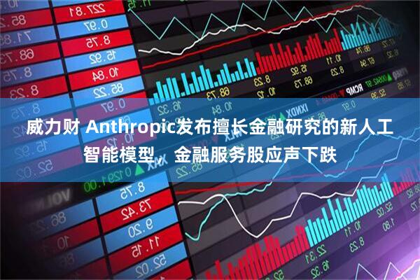 威力财 Anthropic发布擅长金融研究的新人工智能模型，金融服务股应声下跌