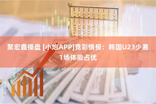 聚宏鑫操盘 [小炮APP]竞彩情报：韩国U23少赛1场体能占优