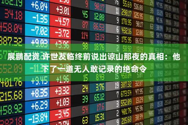 展鵬配资 许世友临终前说出谅山那夜的真相：他下了一道无人敢记录的绝命令