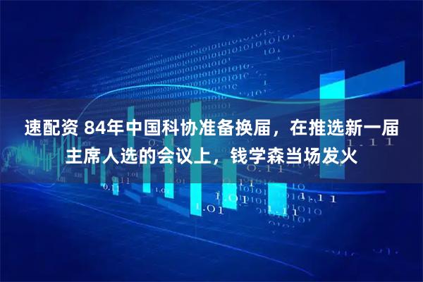 速配资 84年中国科协准备换届，在推选新一届主席人选的会议上，钱学森当场发火