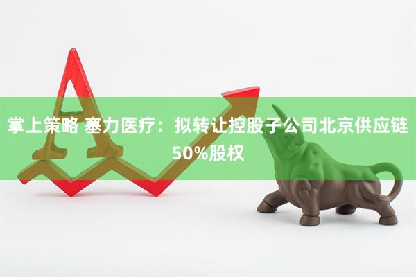 掌上策略 塞力医疗：拟转让控股子公司北京供应链50%股权