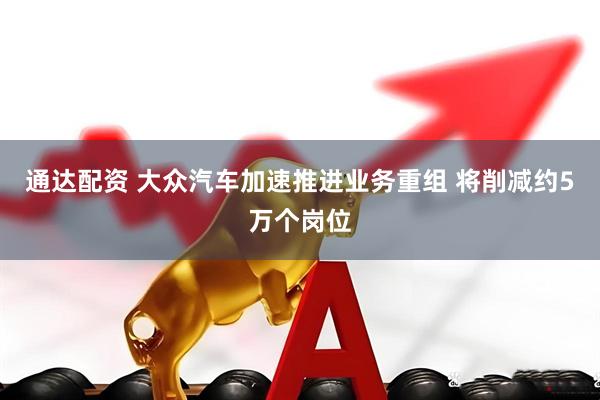 通达配资 大众汽车加速推进业务重组 将削减约5万个岗位