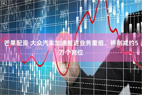 芒果配资 大众汽车加速推进业务重组，将削减约5万个岗位