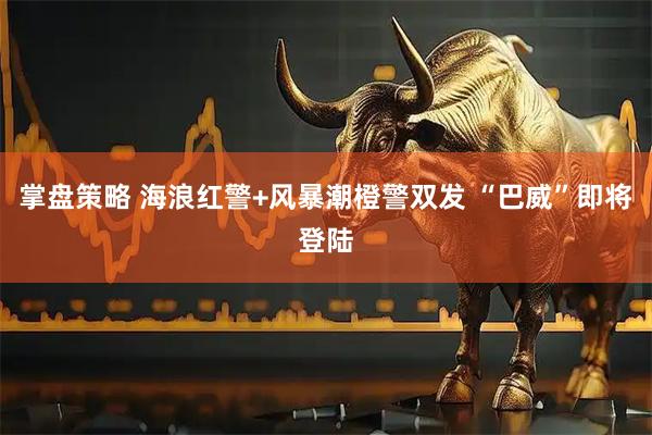 掌盘策略 海浪红警+风暴潮橙警双发 “巴威”即将登陆
