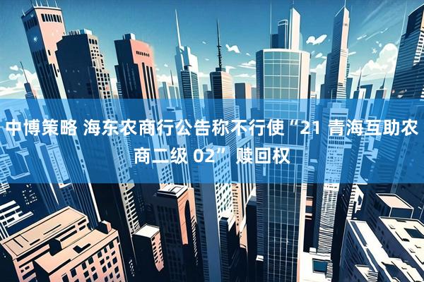 中博策略 海东农商行公告称不行使“21 青海互助农商二级 02” 赎回权
