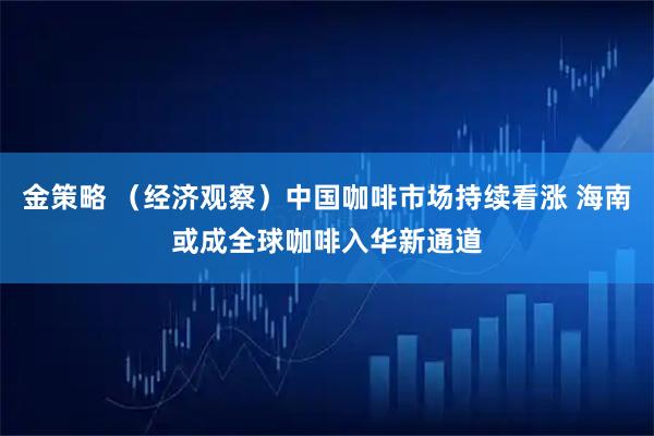 金策略 （经济观察）中国咖啡市场持续看涨 海南或成全球咖啡入华新通道