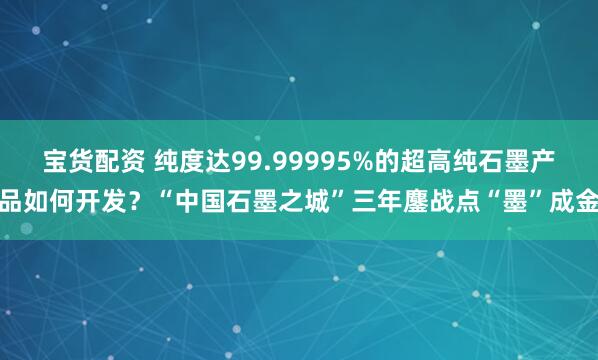 宝货配资 纯度达99.99995%的超高纯石墨产品如何开发？“中国石墨之城”三年鏖战点“墨”成金