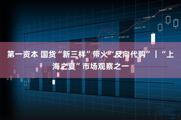 第一资本 国货“新三样”带火“反向代购”｜“上海之夏”市场观察之一
